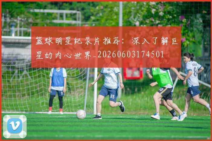 篮球明星纪录片推荐：深入了解巨星的内心世界_20260603174501