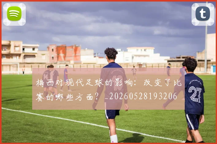梅西对现代足球的影响：改变了比赛的哪些方面？_20260528193206