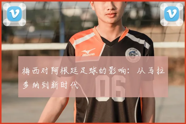 梅西对阿根廷足球的影响：从马拉多纳到新时代