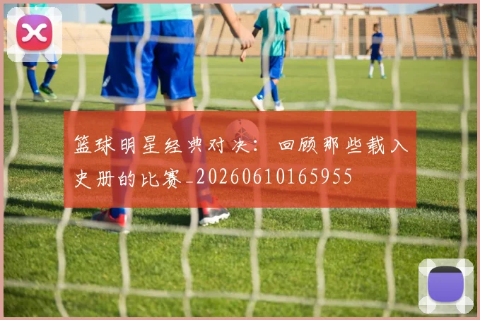 篮球明星经典对决：回顾那些载入史册的比赛_20260610165955