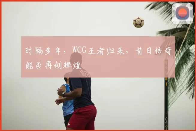 时隔多年，WCG王者归来，昔日传奇能否再创辉煌